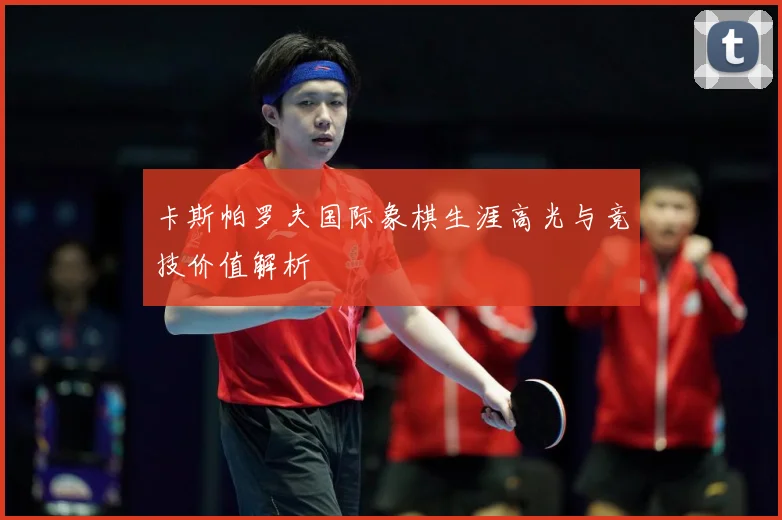 卡斯帕罗夫国际象棋生涯高光与竞技价值解析