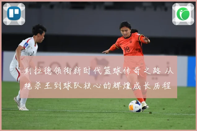 利拉德领衔新时代篮球传奇之路 从绝杀王到球队核心的辉煌成长历程揭秘