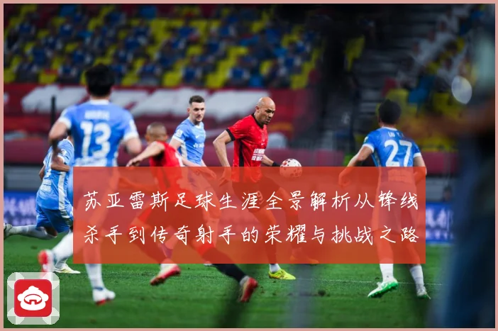 苏亚雷斯足球生涯全景解析从锋线杀手到传奇射手的荣耀与挑战之路