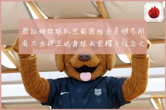 图拉姆称球队空前团结全员倾尽所有只为捍卫这身球衣荣耀与信念之数据研判