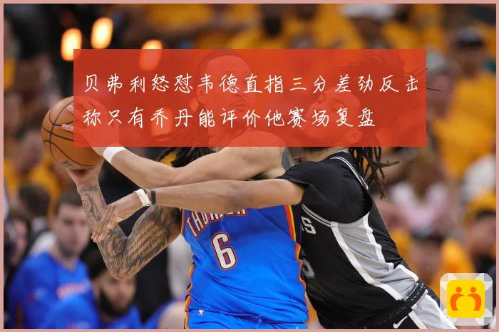 贝弗利怒怼韦德直指三分差劲反击称只有乔丹能评价他赛场复盘