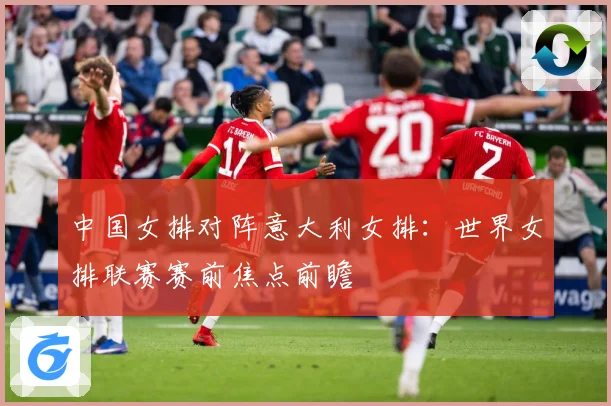 中国女排对阵意大利女排：世界女排联赛赛前焦点前瞻